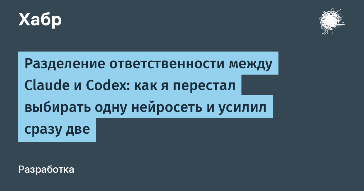 Разделение ответственности между Claude и Codex: как я перестал выбирать одну нейросеть и усилил сразу две